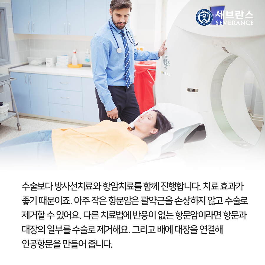 수술보다 방사선치료와 항암치료를 함께 진행합니다. 치료 효과가 좋기 때문이죠.  아주 작은 항문암은 괄약근을 손상하지 않고 수술로 제거할 수 있어요. 다른 치료법에 반응이 없는 항문암이라면 항문과 대장의 일부를 수술로 제거해요. 그리고 배에 대장을 연결해 인공항문을 만들어 줍니다.